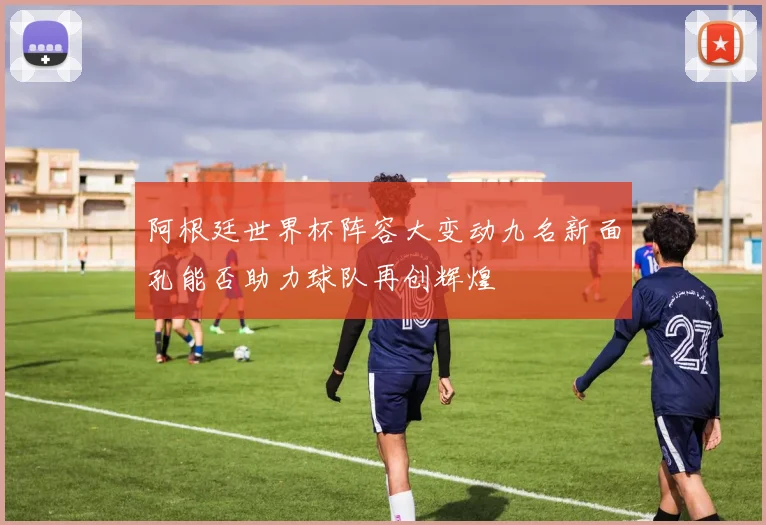 阿根廷世界杯阵容大变动九名新面孔能否助力球队再创辉煌