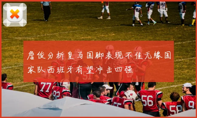 詹俊分析皇马国脚表现不佳无缘国家队西班牙有望冲击四强