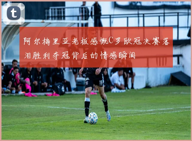 阿尔梅里亚老板感慨C罗欧冠决赛落泪胜利夺冠背后的情感瞬间