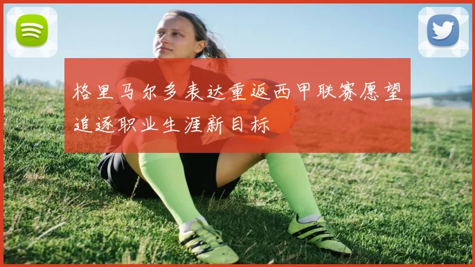 格里马尔多表达重返西甲联赛愿望追逐职业生涯新目标