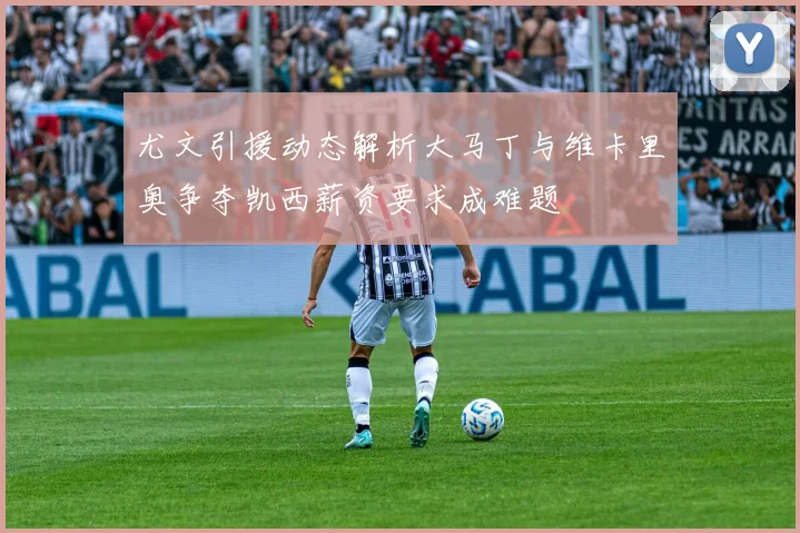 尤文引援动态解析大马丁与维卡里奥争夺凯西薪资要求成难题