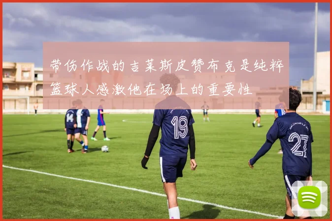 带伤作战的吉莱斯皮赞布克是纯粹篮球人感激他在场上的重要性