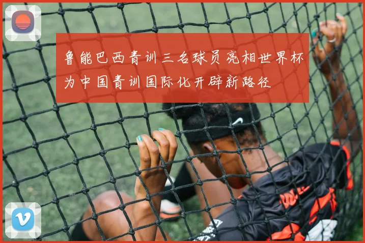 鲁能巴西青训三名球员亮相世界杯为中国青训国际化开辟新路径