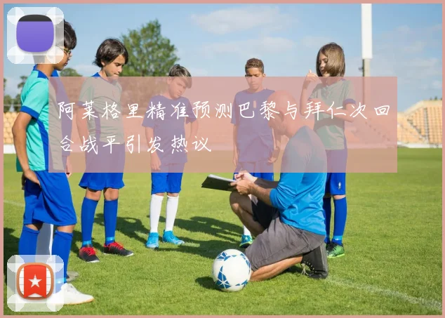 阿莱格里精准预测巴黎与拜仁次回合战平引发热议