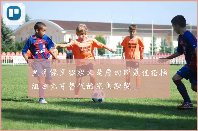 里奇保罗称欧文是詹姆斯最佳搭档组合无可替代的完美默契