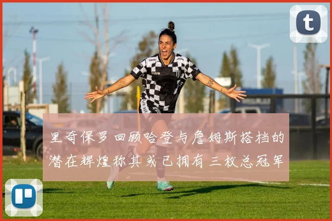 里奇保罗回顾哈登与詹姆斯搭档的潜在辉煌称其或已拥有三枚总冠军戒指