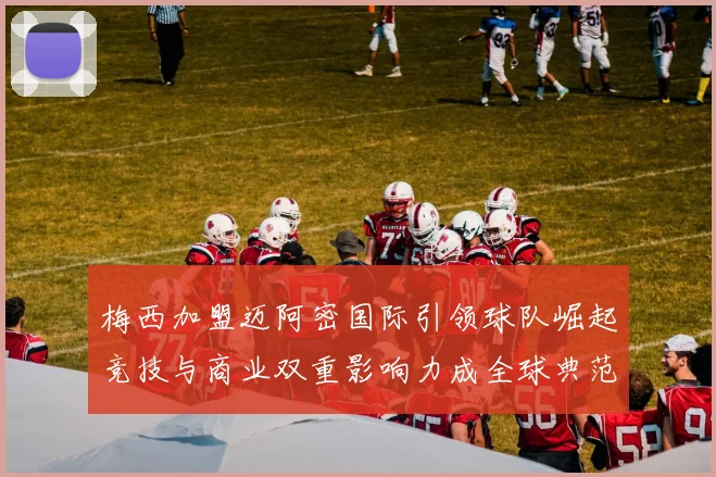 梅西加盟迈阿密国际引领球队崛起竞技与商业双重影响力成全球典范