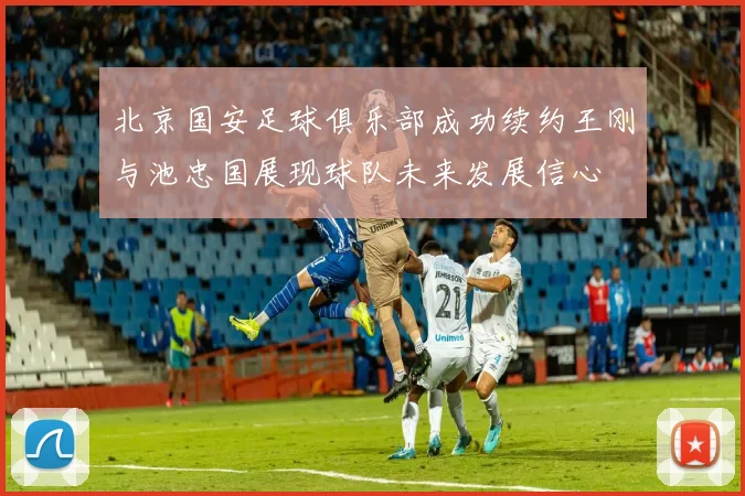 北京国安足球俱乐部成功续约王刚与池忠国展现球队未来发展信心
