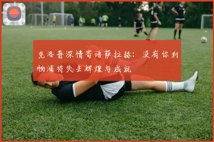 克洛普深情寄语萨拉赫：没有你利物浦将失去辉煌与成就