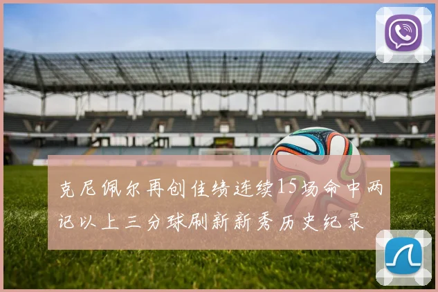 克尼佩尔再创佳绩连续15场命中两记以上三分球刷新新秀历史纪录