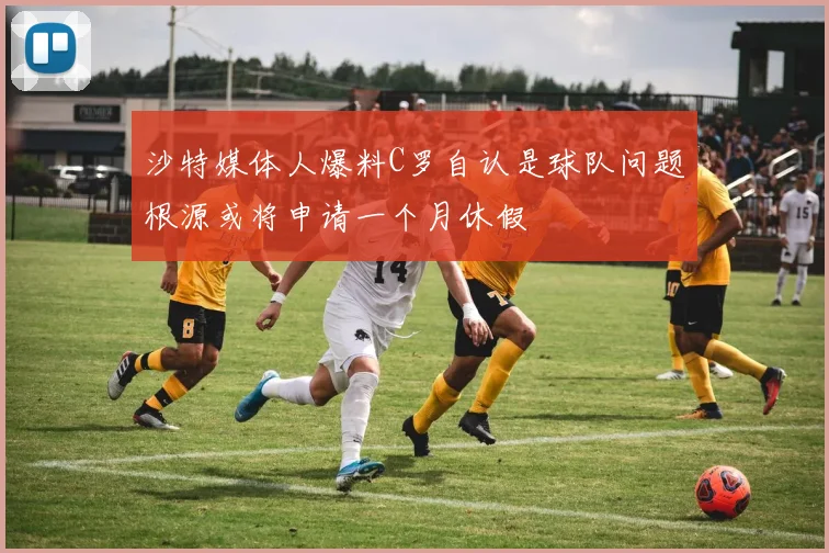 沙特媒体人爆料C罗自认是球队问题根源或将申请一个月休假