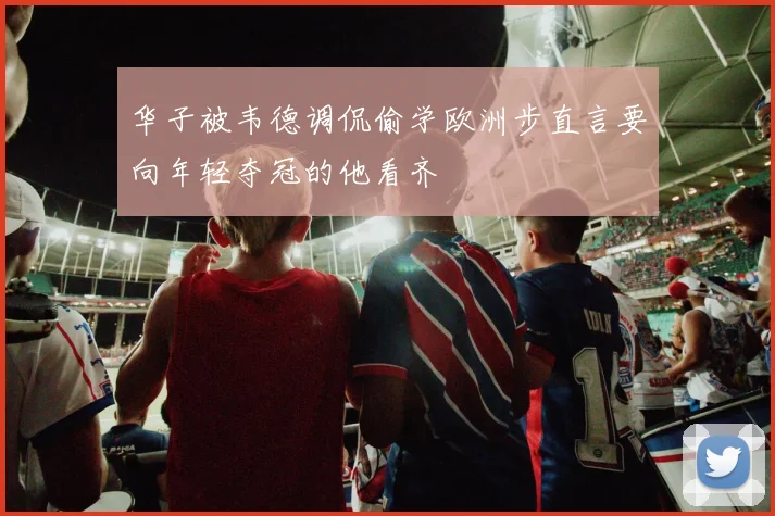 华子被韦德调侃偷学欧洲步直言要向年轻夺冠的他看齐
