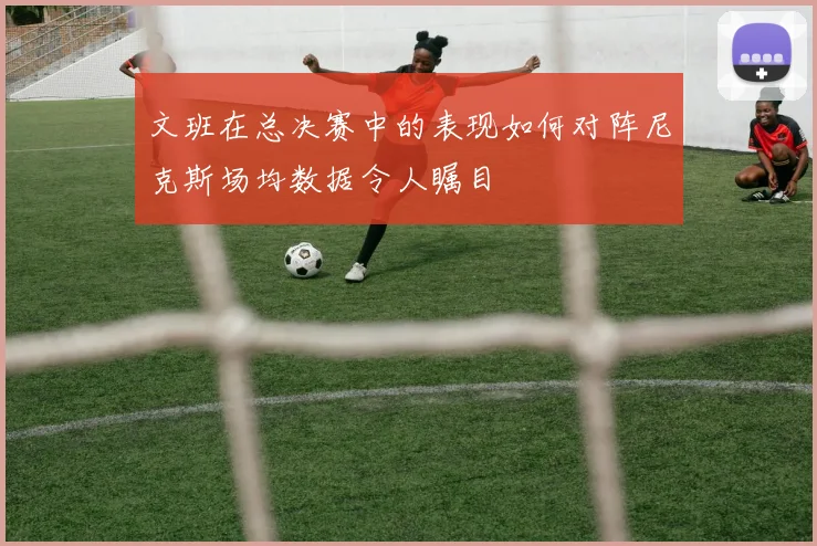 文班在总决赛中的表现如何对阵尼克斯场均数据令人瞩目