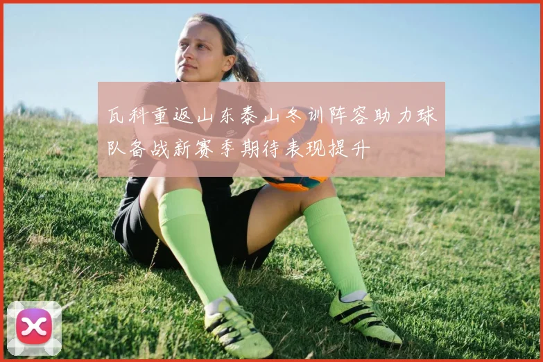 瓦科重返山东泰山冬训阵容助力球队备战新赛季期待表现提升